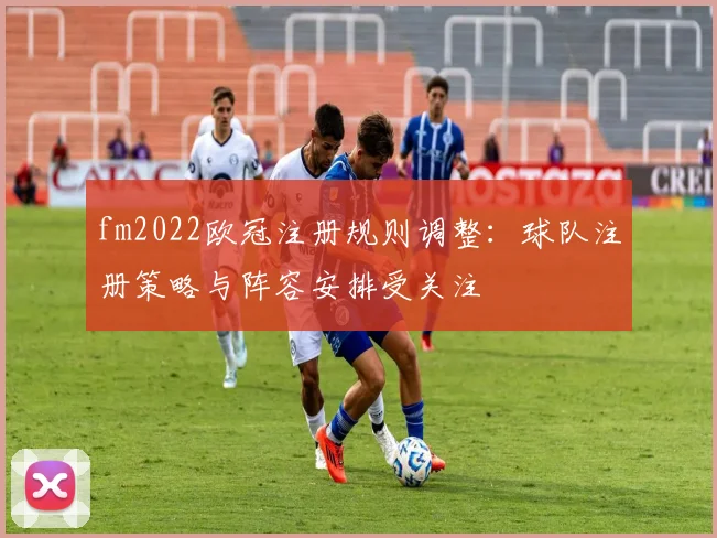 fm2022欧冠注册规则调整:球队注册策略与阵容安排受关注