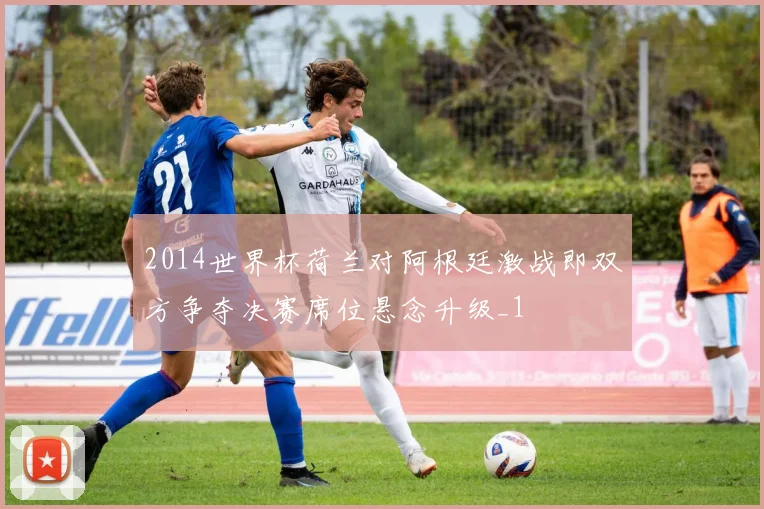 2014世界杯荷兰对阿根廷激战即双方争夺决赛席位悬念升级_1