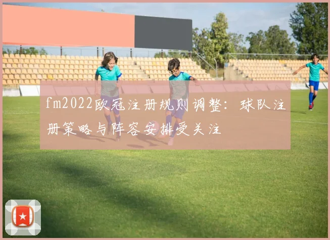 fm2022欧冠注册规则调整:球队注册策略与阵容安排受关注