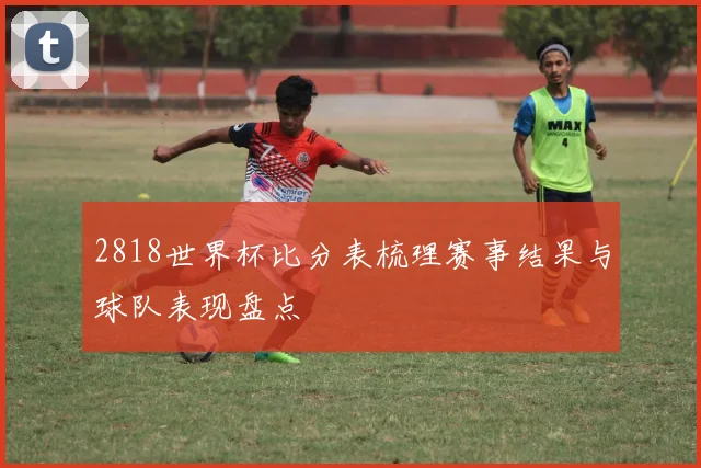 2818世界杯比分表梳理赛事结果与球队表现盘点