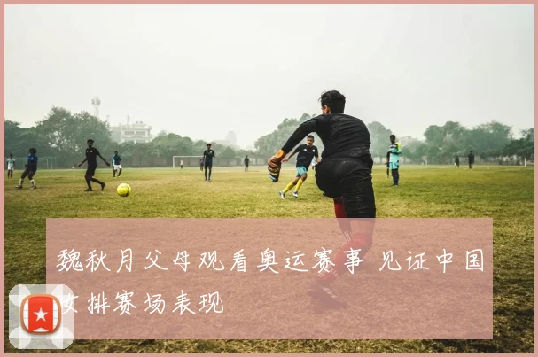 魏秋月父母观看奥运赛事 见证中国女排赛场表现