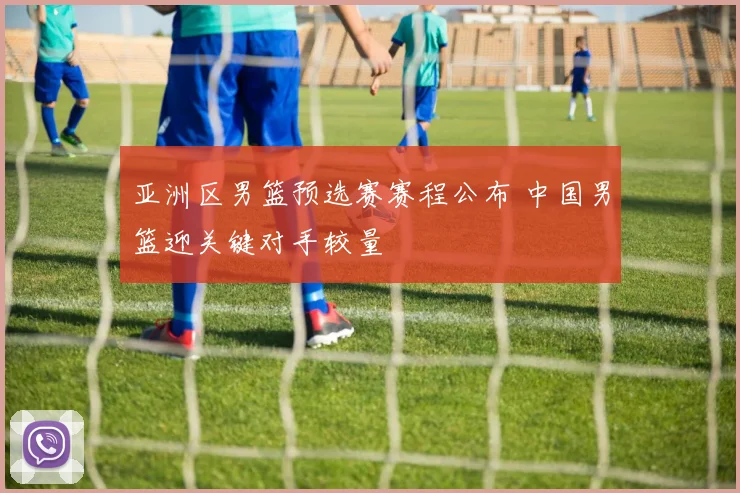 亚洲区男篮预选赛赛程公布 中国男篮迎关键对手较量