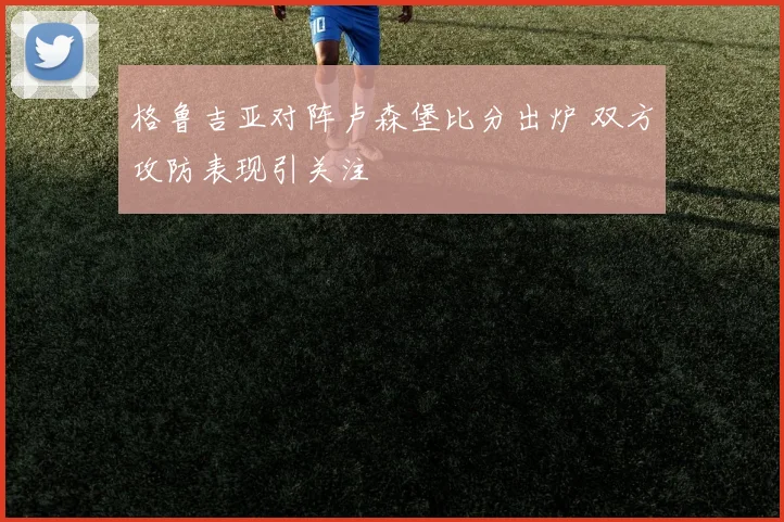 格鲁吉亚对阵卢森堡比分出炉 双方攻防表现引关注