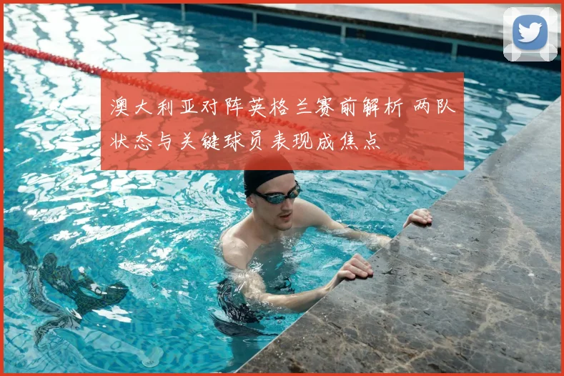 澳大利亚对阵英格兰赛前解析 两队状态与关键球员表现成焦点