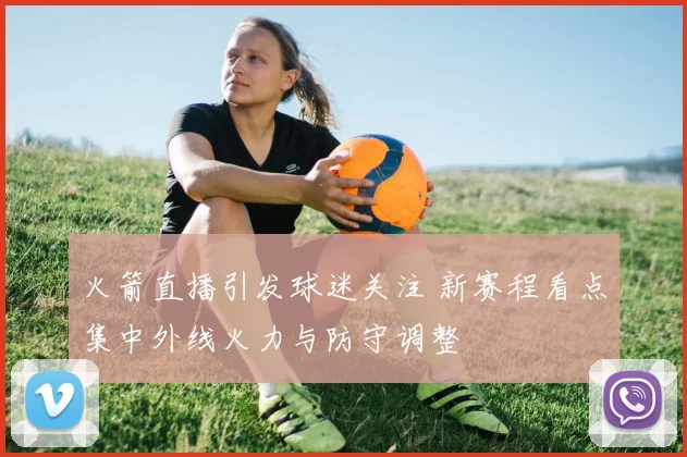 火箭直播引发球迷关注 新赛程看点集中外线火力与防守调整