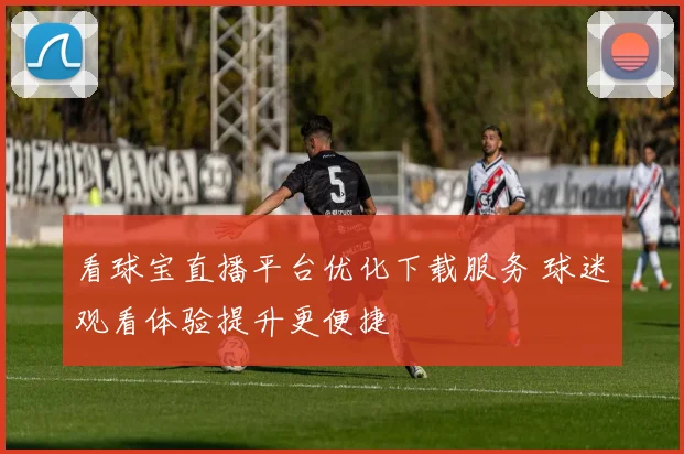 看球宝直播平台优化下载服务 球迷观看体验提升更便捷