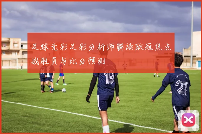 足球竞彩足彩分析师解读欧冠焦点战胜负与比分预测