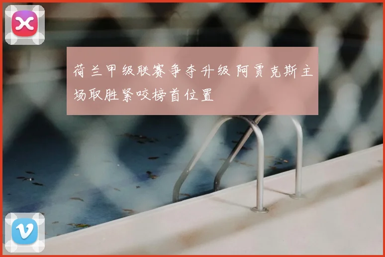 荷兰甲级联赛争夺升级 阿贾克斯主场取胜紧咬榜首位置