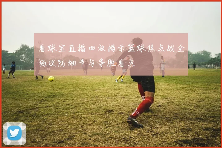 看球宝直播回放揭示篮球焦点战全场攻防细节与争胜看点