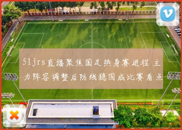 51jrs直播聚焦国足热身赛进程 主力阵容调整后防线稳固成比赛看点