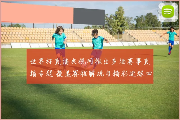 世界杯直播央视网推出多场赛事直播专题 覆盖赛程解说与精彩进球回放