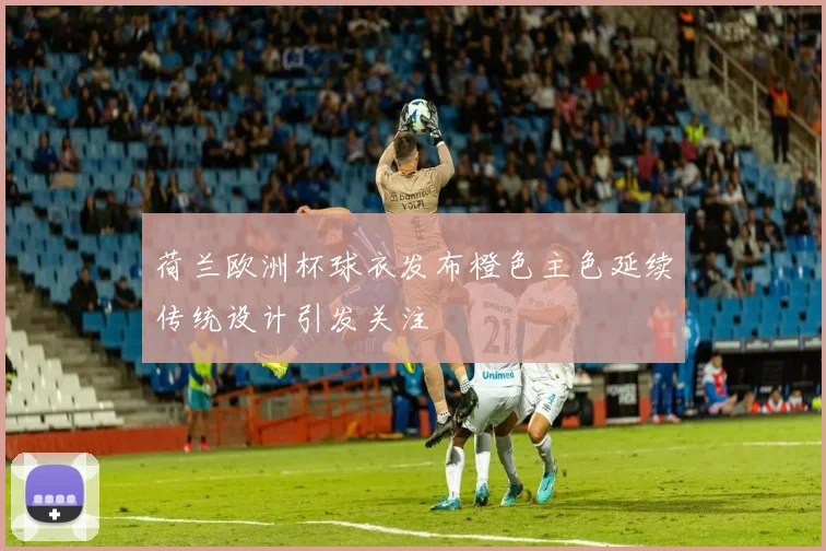 荷兰欧洲杯球衣发布橙色主色延续传统设计引发关注